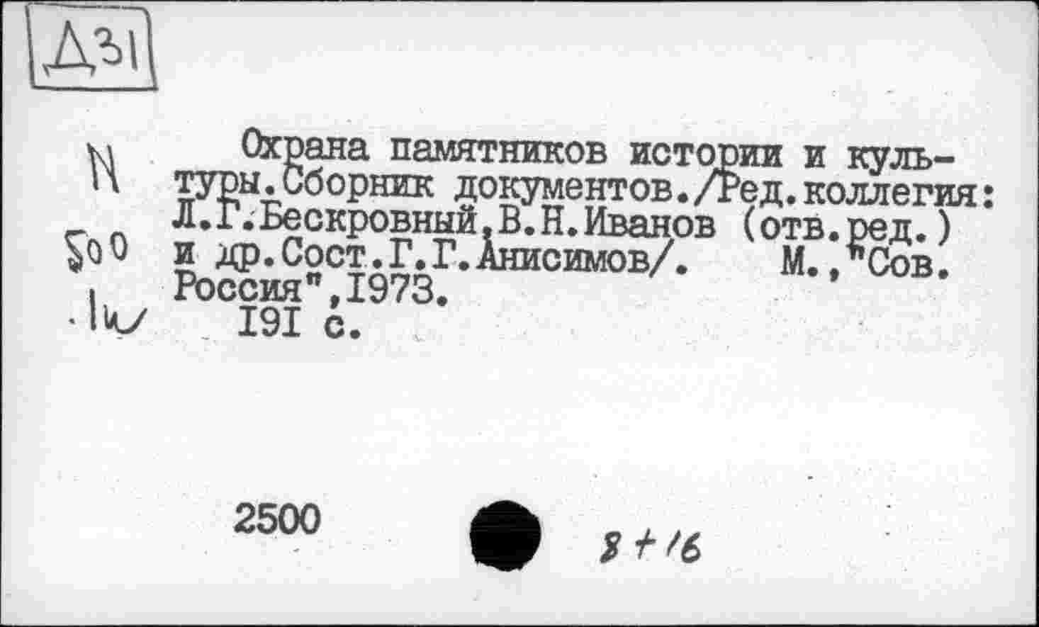 ﻿ДЛІ1
H
So о
• lv
Охрана памятников истории и культуры .Сборник документов. /Ред. коллегия : Л.Г.Бескровный.В.Н.Иванов (отв.ред.) и др. Сост.Г.Г.Анисимов/.	М. ,*Сов.
Россия",1973. 191 с.
2500
